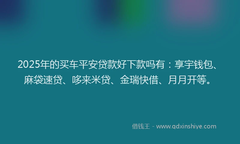 2025年的买车平安贷款好下款吗有：享宇钱包、麻袋速贷、哆来米贷、金瑞快借、月月开等。