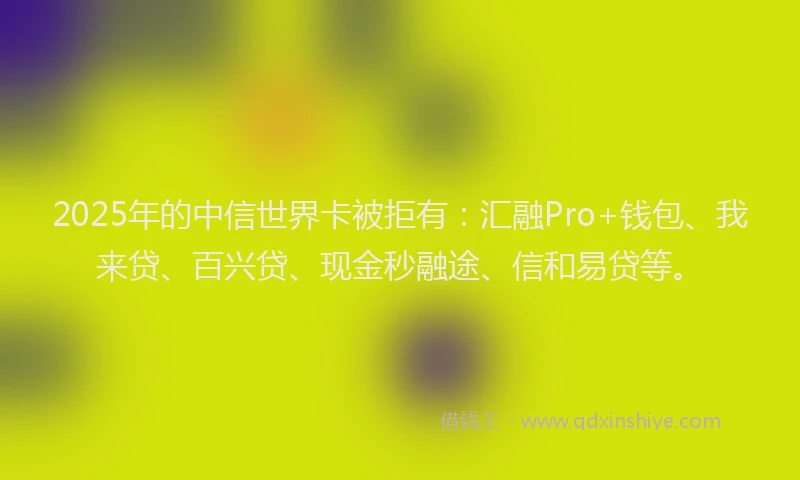 2025年的中信世界卡被拒有：汇融Pro+钱包、我来贷、百兴贷、现金秒融途、信和易贷等。