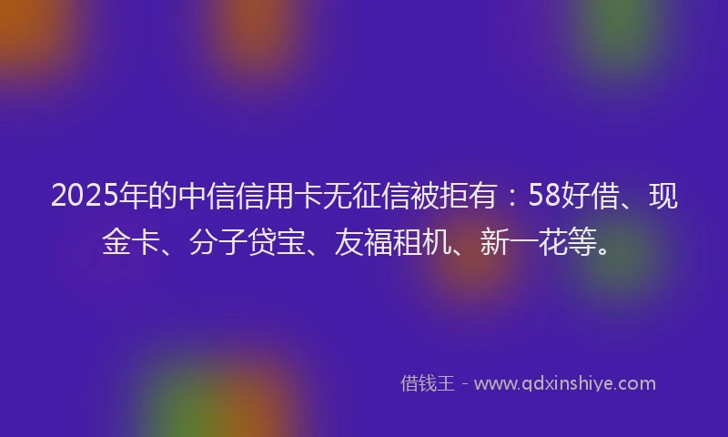 2025年的中信信用卡无征信被拒有：58好借、现金卡、分子贷宝、友福租机、新一花等。