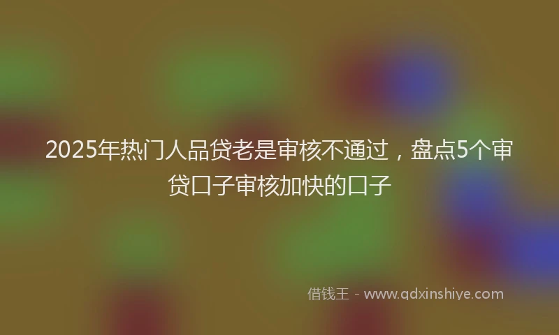 2025年热门人品贷老是审核不通过，盘点5个审贷口子审核加快的口子