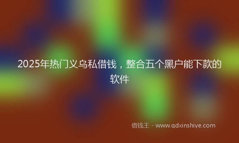 2025年热门义乌私借钱，整合五个黑户能下款的软件