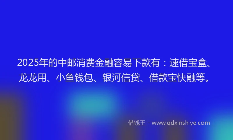2025年的中邮消费金融容易下款有：速借宝盒、龙龙用、小鱼钱包、银河信贷、借款宝快融等。