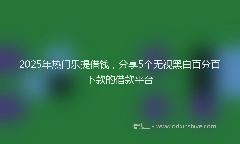 2025年热门乐提借钱，分享5个无视黑白百分百下款的借款平台