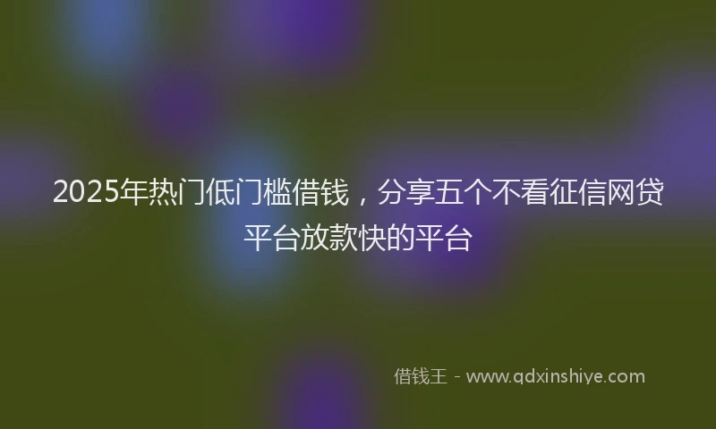 2025年热门低门槛借钱，分享五个不看征信网贷平台放款快的平台