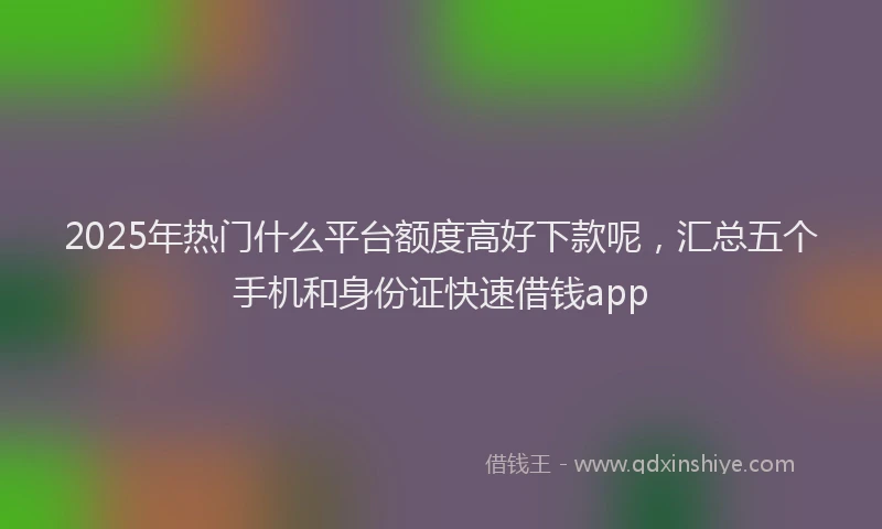 2025年热门什么平台额度高好下款呢，汇总五个手机和身份证快速借钱app