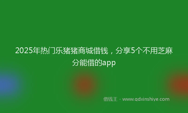 2025年热门乐猪猪商城借钱，分享5个不用芝麻分能借的app