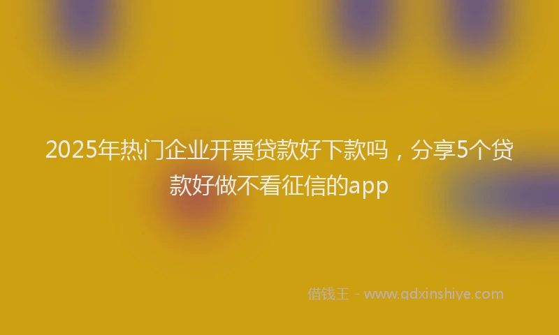 2025年热门企业开票贷款好下款吗，分享5个贷款好做不看征信的app