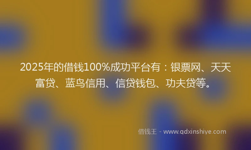 2025年的借钱100%成功平台有：银票网、天天富贷、蓝鸟信用、信贷钱包、功夫贷等。