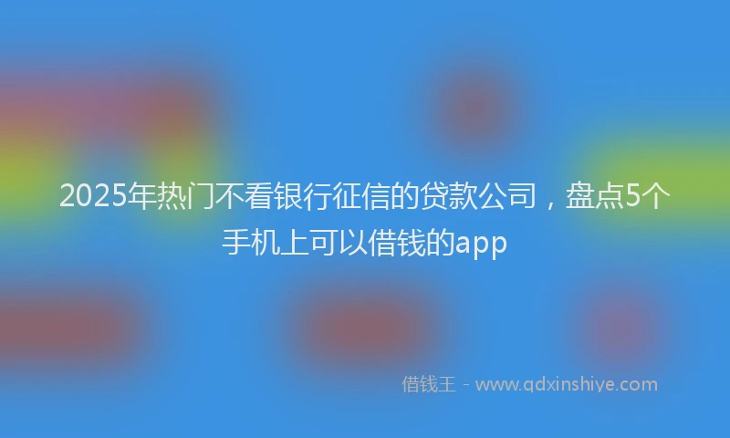 2025年热门不看银行征信的贷款公司，盘点5个手机上可以借钱的app