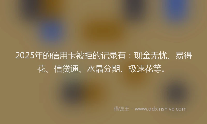 2025年的信用卡被拒的记录有：现金无忧、易得花、信贷通、水晶分期、极速花等。