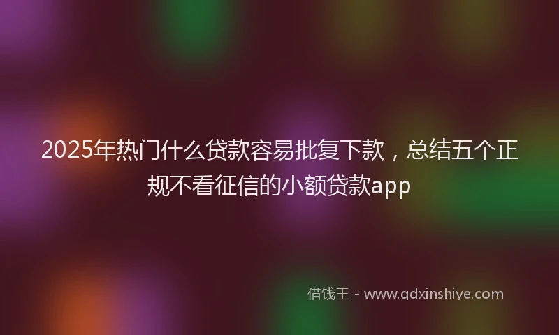 2025年热门什么贷款容易批复下款，总结五个正规不看征信的小额贷款app