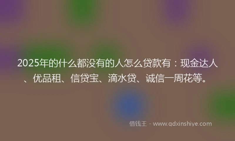 2025年的什么都没有的人怎么贷款有：现金达人、优品租、信贷宝、滴水贷、诚信一周花等。