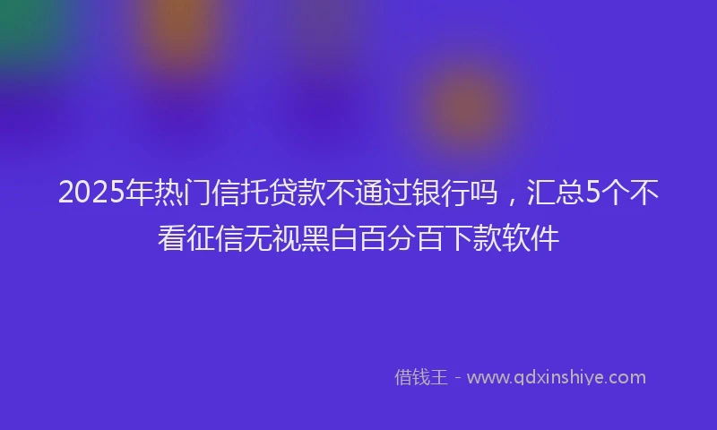 2025年热门信托贷款不通过银行吗，汇总5个不看征信无视黑白百分百下款软件