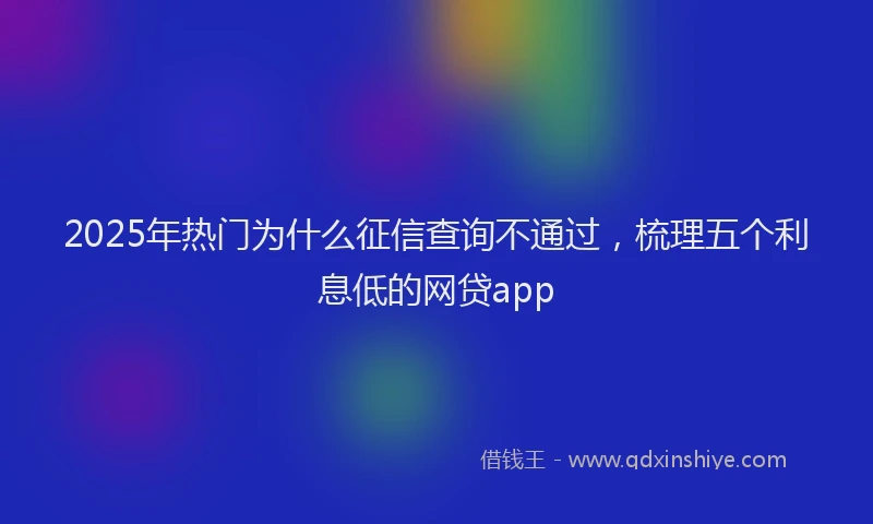 2025年热门为什么征信查询不通过，梳理五个利息低的网贷app