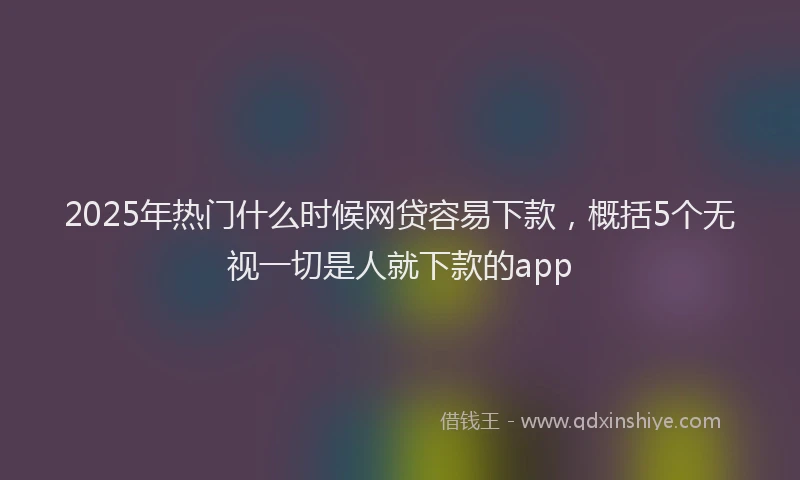2025年热门什么时候网贷容易下款，概括5个无视一切是人就下款的app