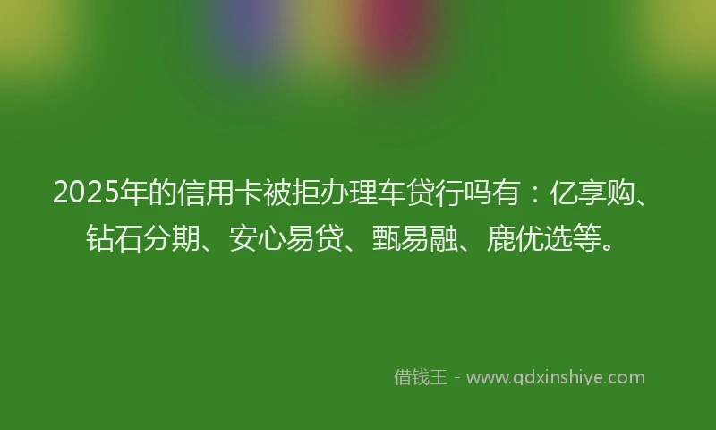 2025年的信用卡被拒办理车贷行吗有：亿享购、钻石分期、安心易贷、甄易融、鹿优选等。