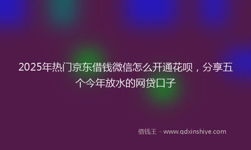 2025年热门京东借钱微信怎么开通花呗，分享五个今年放水的网贷口子