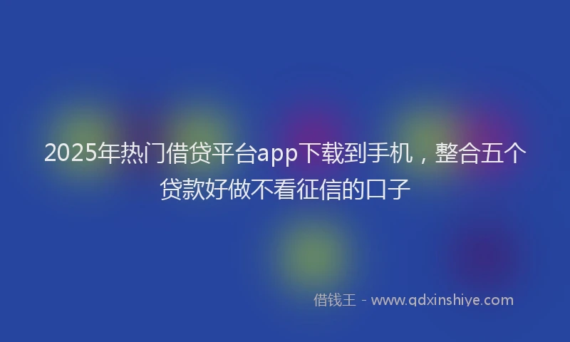2025年热门借贷平台app下载到手机，整合五个贷款好做不看征信的口子