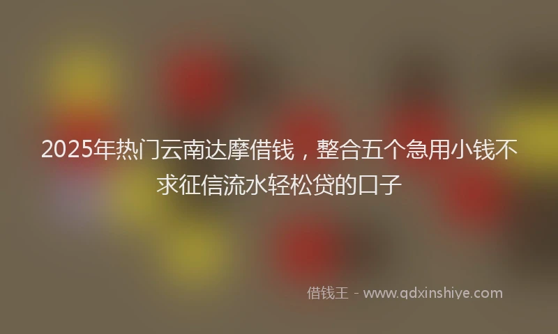 2025年热门云南达摩借钱，整合五个急用小钱不求征信流水轻松贷的口子