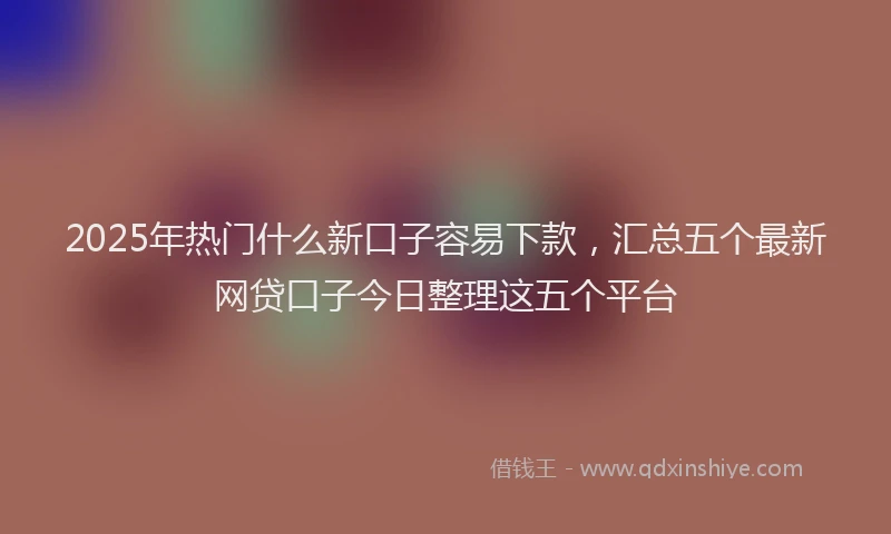 2025年热门什么新口子容易下款，汇总五个最新网贷口子今日整理这五个平台