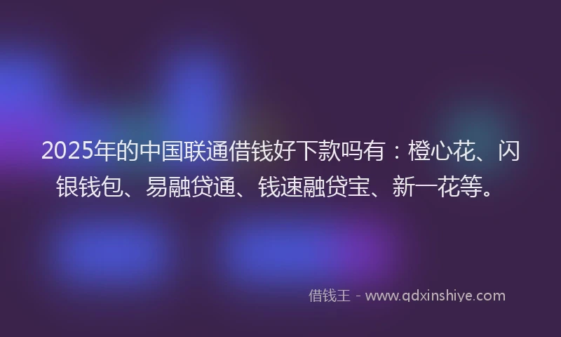 2025年的中国联通借钱好下款吗有：橙心花、闪银钱包、易融贷通、钱速融贷宝、新一花等。