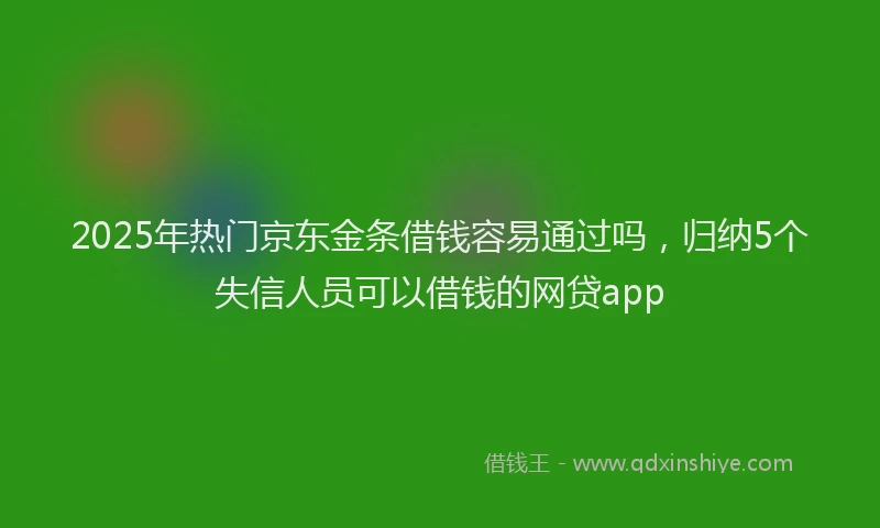 2025年热门京东金条借钱容易通过吗，归纳5个失信人员可以借钱的网贷app
