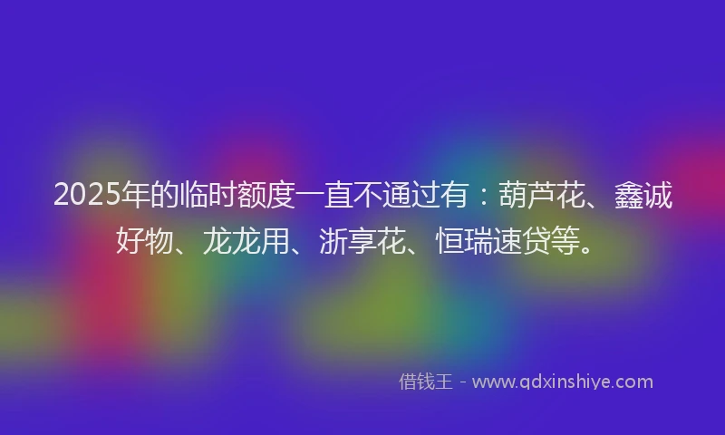 2025年的临时额度一直不通过有：葫芦花、鑫诚好物、龙龙用、浙享花、恒瑞速贷等。