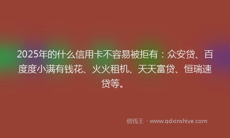 2025年的什么信用卡不容易被拒有：众安贷、百度度小满有钱花、火火租机、天天富贷、恒瑞速贷等。