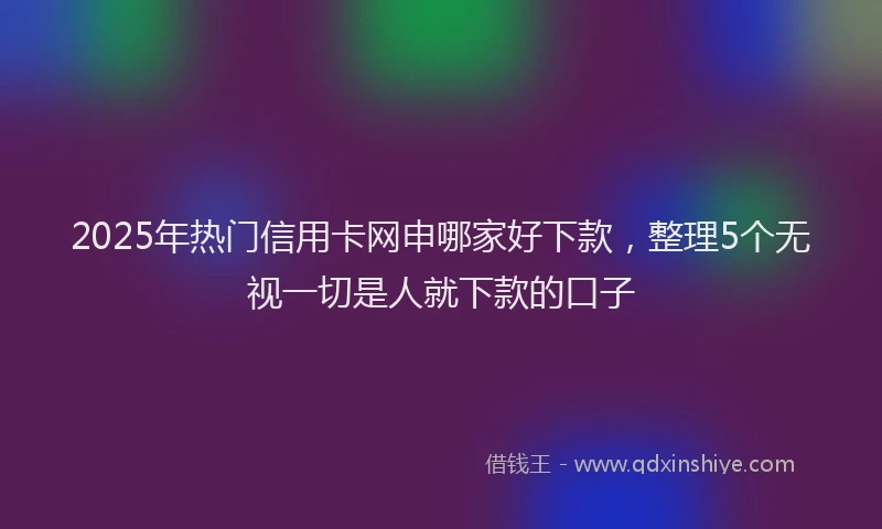 2025年热门信用卡网申哪家好下款，整理5个无视一切是人就下款的口子