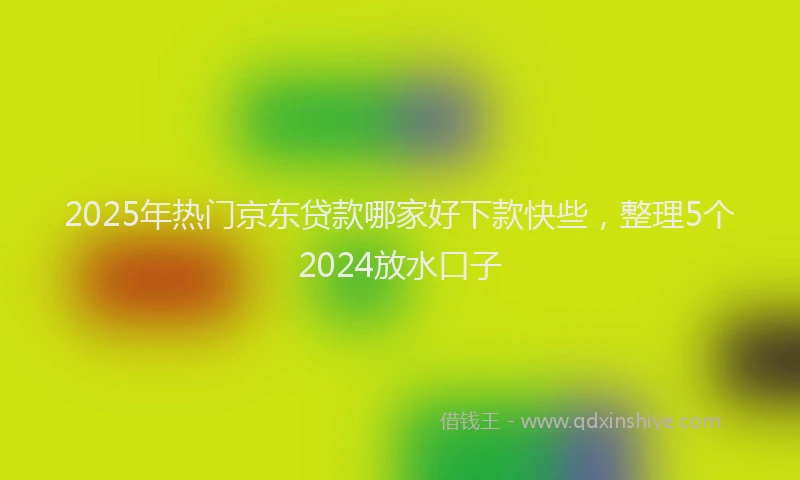 2025年热门京东贷款哪家好下款快些，整理5个2024放水口子