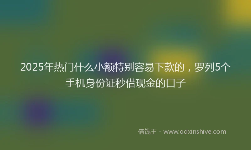 2025年热门什么小额特别容易下款的，罗列5个手机身份证秒借现金的口子