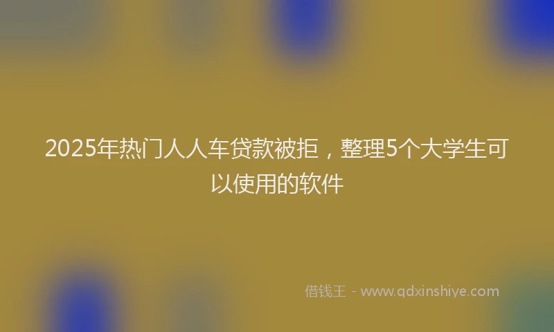 2025年热门人人车贷款被拒，整理5个大学生可以使用的软件