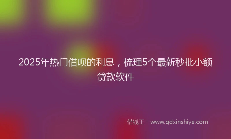 2025年热门借呗的利息，梳理5个最新秒批小额贷款软件