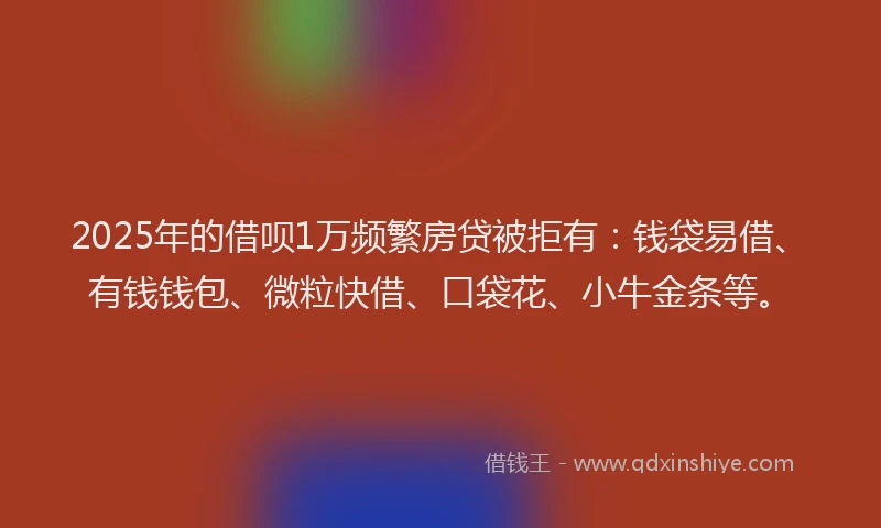2025年的借呗1万频繁房贷被拒有：钱袋易借、有钱钱包、微粒快借、口袋花、小牛金条等。