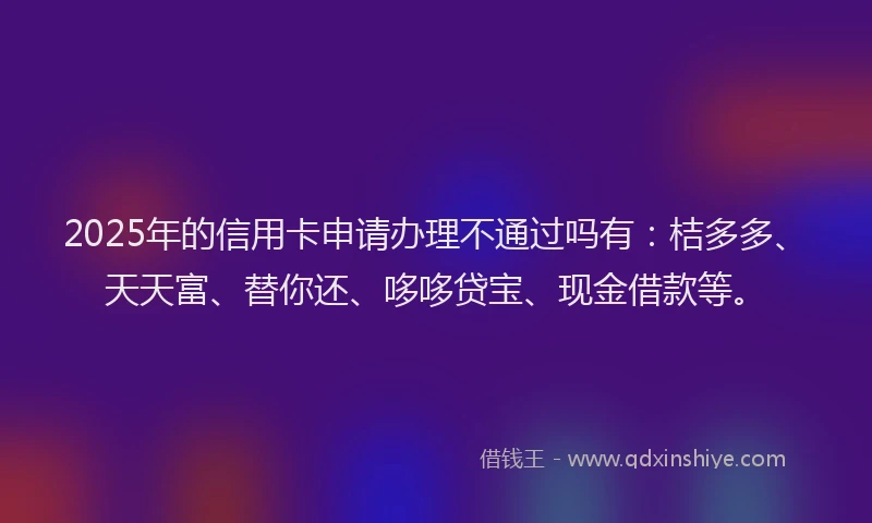 2025年的信用卡申请办理不通过吗有：桔多多、天天富、替你还、哆哆贷宝、现金借款等。