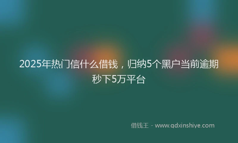 2025年热门信什么借钱，归纳5个黑户当前逾期秒下5万平台