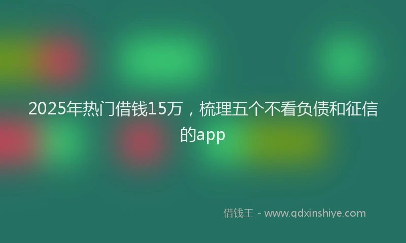 2025年热门借钱15万，梳理五个不看负债和征信的app