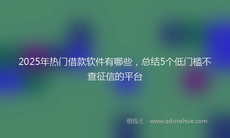 2025年热门借款软件有哪些，总结5个低门槛不查征信的平台