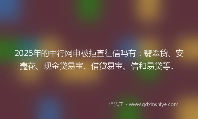 2025年的中行网申被拒查征信吗有：翡翠贷、安鑫花、现金贷易宝、借贷易宝、信和易贷等。