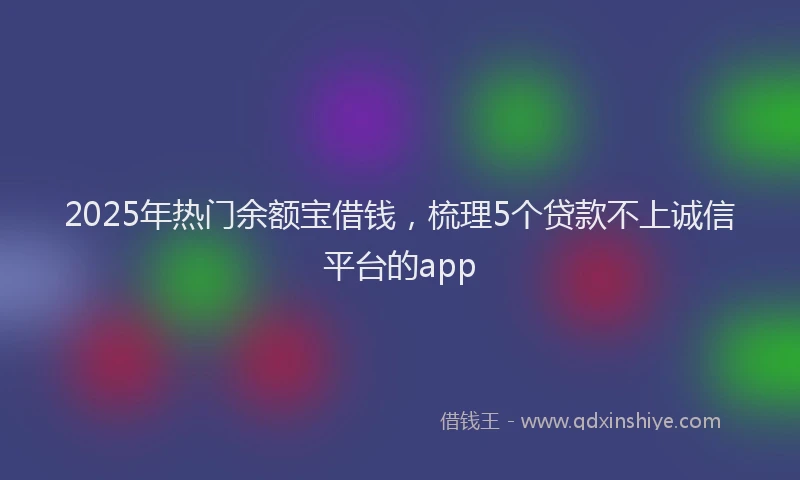 2025年热门余额宝借钱，梳理5个贷款不上诚信平台的app