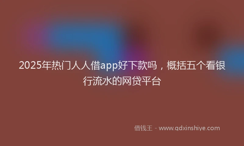 2025年热门人人借app好下款吗，概括五个看银行流水的网贷平台