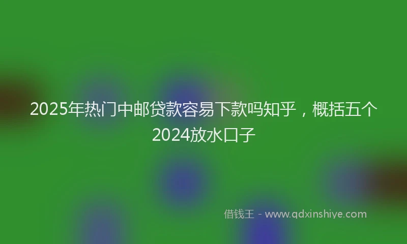 2025年热门中邮贷款容易下款吗知乎，概括五个2024放水口子