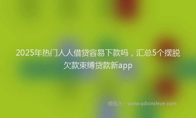 2025年热门人人借贷容易下款吗，汇总5个摆脱欠款束缚贷款新app