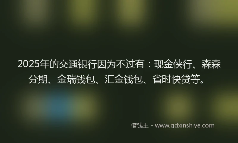 2025年的交通银行因为不过有：现金侠行、森森分期、金瑞钱包、汇金钱包、省时快贷等。