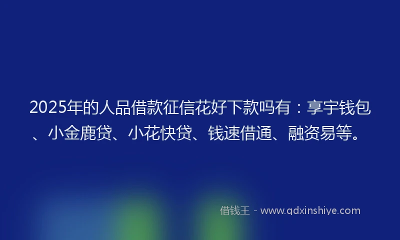 2025年的人品借款征信花好下款吗有：享宇钱包、小金鹿贷、小花快贷、钱速借通、融资易等。