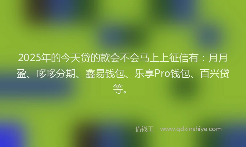 2025年的今天贷的款会不会马上上征信有：月月盈、哆哆分期、鑫易钱包、乐享Pro钱包、百兴贷等。