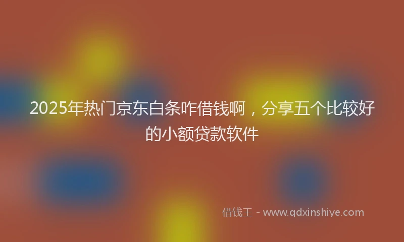 2025年热门京东白条咋借钱啊，分享五个比较好的小额贷款软件