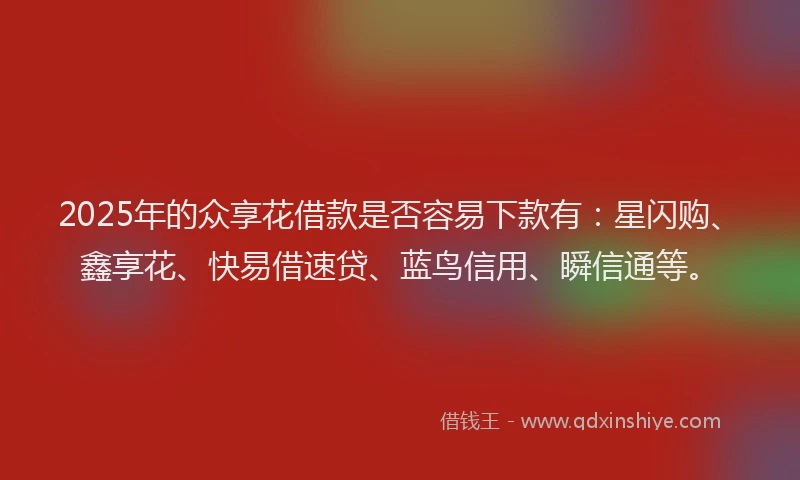 2025年的众享花借款是否容易下款有：星闪购、鑫享花、快易借速贷、蓝鸟信用、瞬信通等。