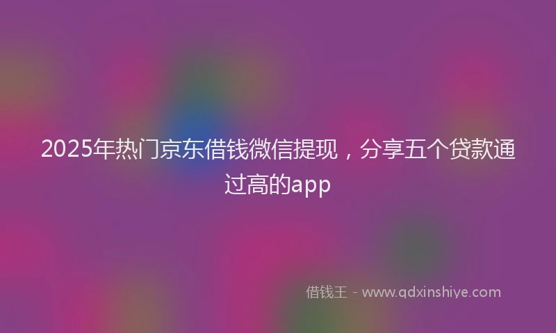 2025年热门京东借钱微信提现，分享五个贷款通过高的app