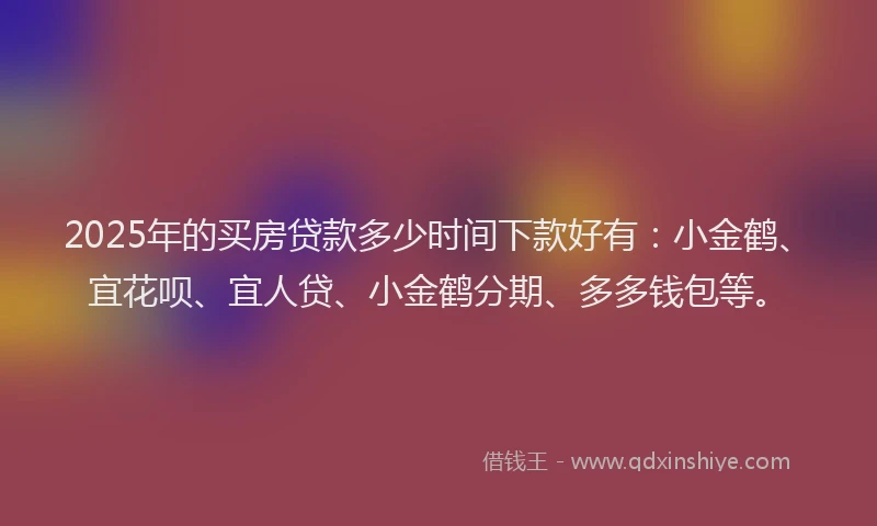 2025年的买房贷款多少时间下款好有：小金鹤、宜花呗、宜人贷、小金鹤分期、多多钱包等。